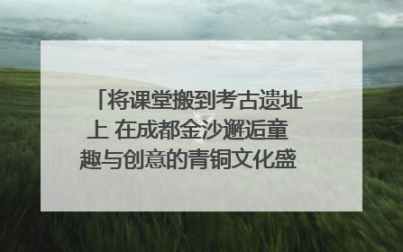将课堂搬到考古遗址上 在成都金沙邂逅童趣与创意的青铜文化盛宴｜文化中国行