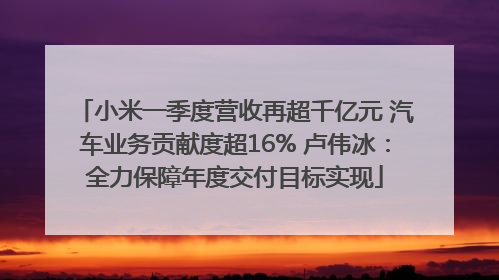 小米一季度营收再超千亿元 汽车业务贡献度超16% 卢伟冰：全力保障年度交付目标实现