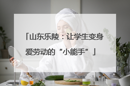 山东乐陵：让学生变身爱劳动的“小能手”