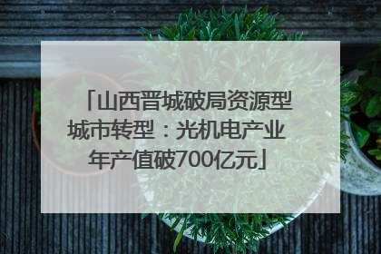 山西晋城破局资源型城市转型：光机电产业年产值破700亿元
