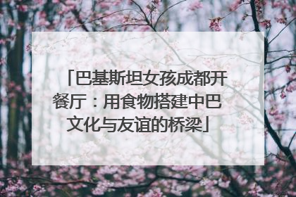 巴基斯坦女孩成都开餐厅：用食物搭建中巴文化与友谊的桥梁