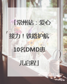 常州站：爱心接力！铁路护航10名DMD患儿启程