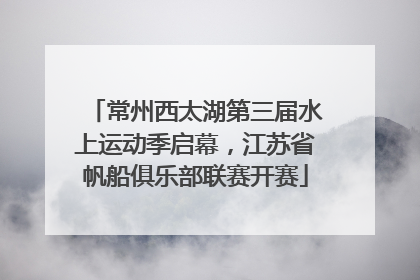 常州西太湖第三届水上运动季启幕，江苏省帆船俱乐部联赛开赛