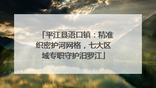 平江县浯口镇：精准织密护河网格，七大区域专职守护汨罗江