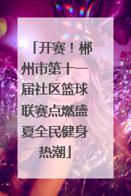 开赛！郴州市第十一届社区篮球联赛点燃盛夏全民健身热潮