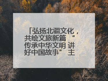 弘扬北疆文化，共绘文旅新篇 “传承中华文明 讲好中国故事” 主题活动圆满举办
