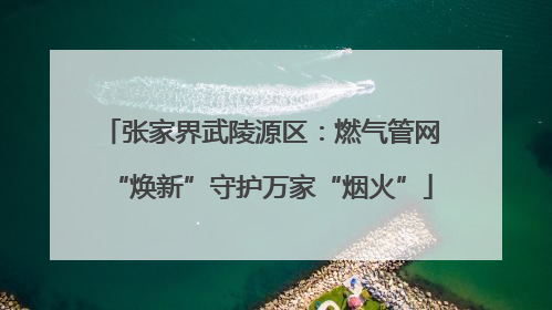 张家界武陵源区：燃气管网“焕新”守护万家“烟火”