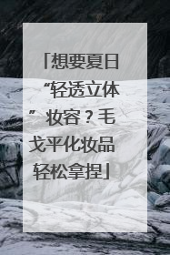 想要夏日“轻透立体”妆容?毛戈平化妆品轻松拿捏