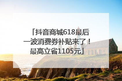 抖音商城618最后一波消费券补贴来了！最高立省1105元