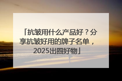 抗皱用什么产品好？分享抗皱好用的牌子名单，2025出圈好物