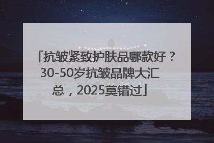 抗皱紧致护肤品哪款好？30-50岁抗皱品牌大汇总，2025莫错过