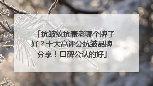 抗皱纹抗衰老哪个牌子好？十大高评分抗皱品牌分享！口碑公认的好