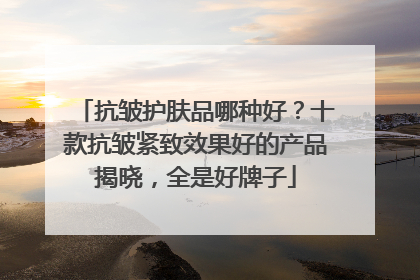 抗皱护肤品哪种好？十款抗皱紧致效果好的产品揭晓，全是好牌子