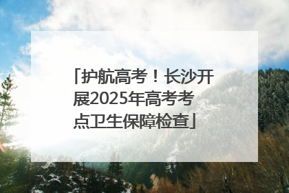 护航高考！长沙开展2025年高考考点卫生保障检查
