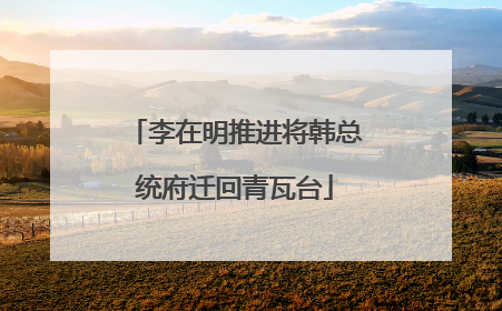 李在明推进将韩总统府迁回青瓦台