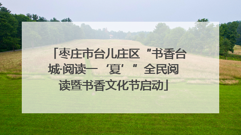 枣庄市台儿庄区“书香台城·阅读一‘夏’”全民阅读暨书香文化节启动