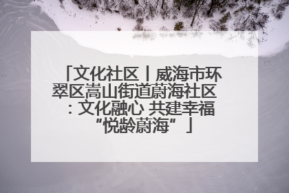 文化社区丨威海市环翠区嵩山街道蔚海社区：文化融心 共建幸福“悦龄蔚海”