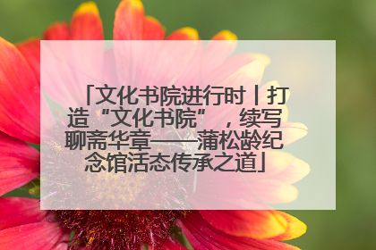 文化书院进行时丨打造“文化书院”，续写聊斋华章——蒲松龄纪念馆活态传承之道
