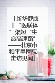 新华健康丨“医联体”架起“生命高速路”——北京市和平里医院走访见闻