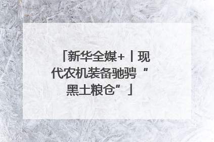 新华全媒+丨现代农机装备驰骋“黑土粮仓”