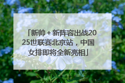 新帅＋新阵容出战2025世联赛北京站，中国女排即将全新亮相