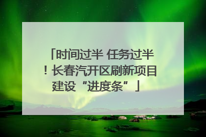 时间过半 任务过半！长春汽开区刷新项目建设“进度条”