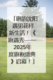 旗韵沈阳 遇见花样新生活！《旗遇秀——2025年度旗袍盛典》启幕！