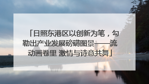 日照东港区以创新为笔，勾勒出产业发展磅礴图景——流动画卷里 激情与诗意共舞