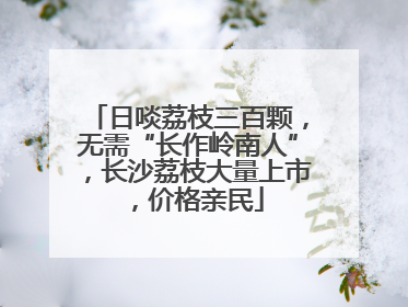 日啖荔枝三百颗，无需“长作岭南人”，长沙荔枝大量上市，价格亲民