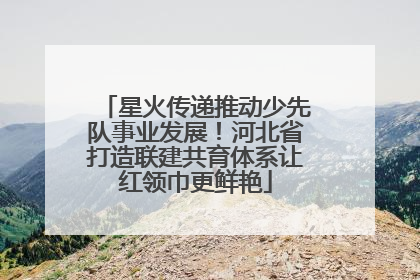 星火传递推动少先队事业发展！河北省打造联建共育体系让红领巾更鲜艳