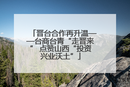 晋台合作再升温——台商台青“走晋来” 点赞山西“投资兴业沃土”