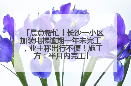 晨意帮忙丨长沙一小区加装电梯逾期一年未完工，业主称出行不便！施工方：半月内完工