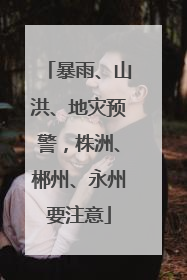 暴雨、山洪、地灾预警，株洲、郴州、永州要注意