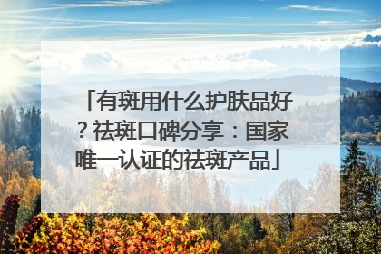 有斑用什么护肤品好？祛斑口碑分享：国家唯一认证的祛斑产品
