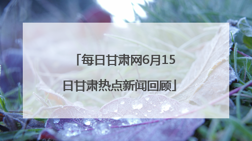 每日甘肃网6月15日甘肃热点新闻回顾