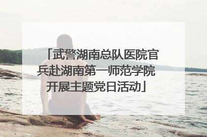 武警湖南总队医院官兵赴湖南第一师范学院开展主题党日活动
