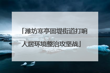 潍坊寒亭固堤街道打响人居环境整治攻坚战