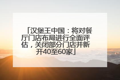 汉堡王中国：将对餐厅门店布局进行全面评估，关闭部分门店并新开40至60家