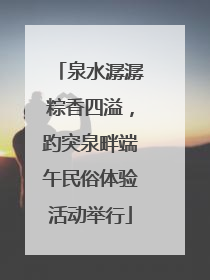 泉水潺潺粽香四溢，趵突泉畔端午民俗体验活动举行