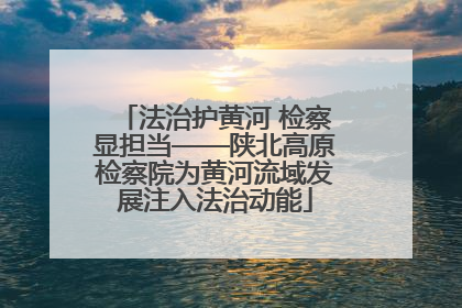法治护黄河 检察显担当——陕北高原检察院为黄河流域发展注入法治动能