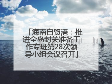 海南自贸港：推进全岛封关准备工作专班第28次领导小组会议召开