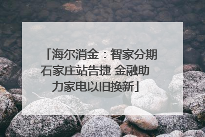 海尔消金：智家分期石家庄站告捷 金融助力家电以旧换新