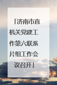 济南市直机关党建工作第六联系片组工作会议召开
