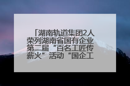 湖南轨道集团2人荣列湖南省国有企业第二届“百名工匠传薪火”活动“国企工匠”人才宣传名单