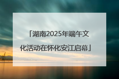 湖南2025年端午文化活动在怀化安江启幕