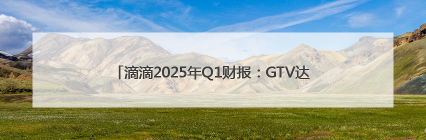 滴滴2025年Q1财报：GTV达1016亿元 经调净利润29亿元