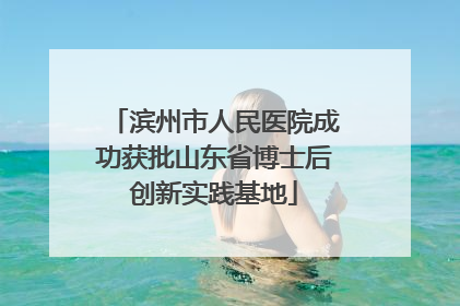 滨州市人民医院成功获批山东省博士后创新实践基地