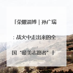 荣耀淄博｜孙广瑞：战火中走出来的全国“最美志愿者”