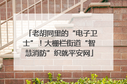 老胡同里的“电子卫士”！大栅栏街道“智慧消防”织就平安网
