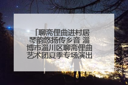 聊斋俚曲进村居 琴韵悠扬传乡音 淄博市淄川区聊斋俚曲艺术团夏季专场演出在杏园子村举行